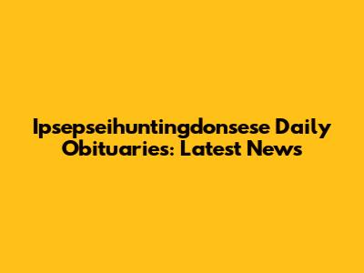 Ipsepseihuntingdonsese Daily Obituaries: Latest News