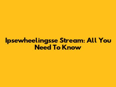 Ipsewheelingsse Stream: All You Need To Know