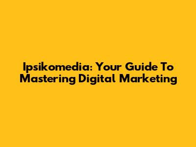 Ipsikomedia: Your Guide To Mastering Digital Marketing
