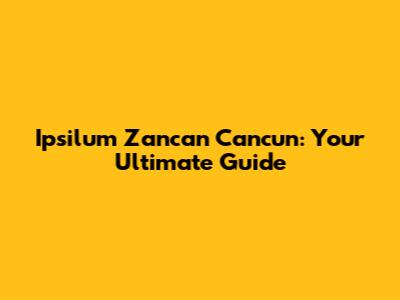 Ipsilum Zancan Cancun: Your Ultimate Guide