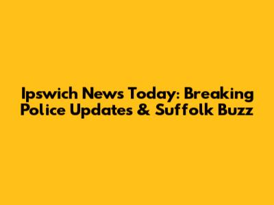 Ipswich News Today: Breaking Police Updates & Suffolk Buzz