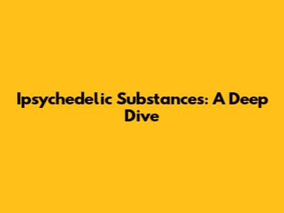 Ipsychedelic Substances: A Deep Dive