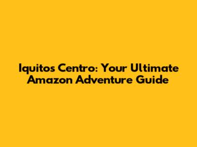 Iquitos Centro: Your Ultimate Amazon Adventure Guide