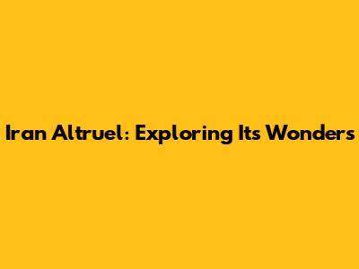 Iran Altruel: Exploring Its Wonders