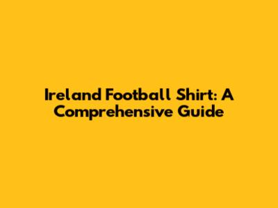 Ireland Football Shirt: A Comprehensive Guide