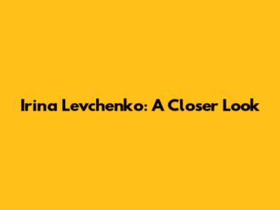 Irina Levchenko: A Closer Look