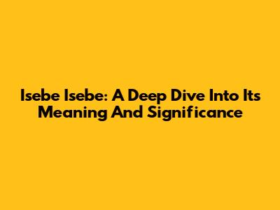 Isebe Isebe: A Deep Dive Into Its Meaning And Significance