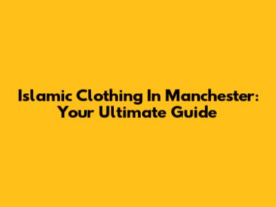 Islamic Clothing In Manchester: Your Ultimate Guide