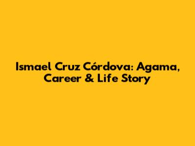 Ismael Cruz Córdova: Agama, Career & Life Story