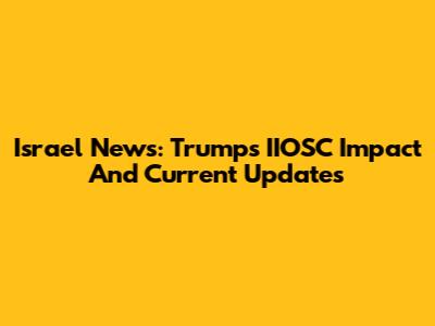 Israel News: Trump's IIOSC Impact And Current Updates