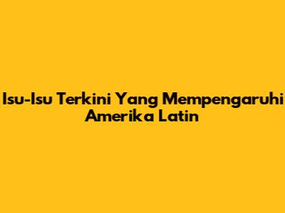 Isu-Isu Terkini Yang Mempengaruhi Amerika Latin