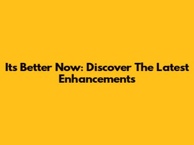 It's Better Now: Discover The Latest Enhancements
