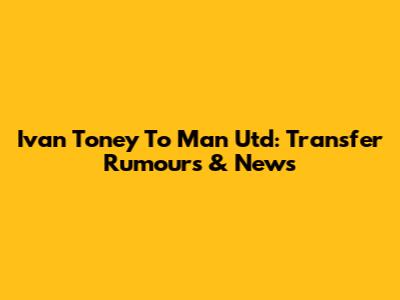 Ivan Toney To Man Utd: Transfer Rumours & News