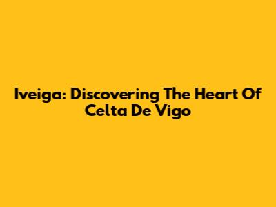 Iveiga: Discovering The Heart Of Celta De Vigo