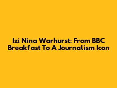 Izi Nina Warhurst: From BBC Breakfast To A Journalism Icon