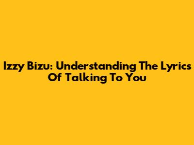 Izzy Bizu: Understanding The Lyrics Of Talking To You
