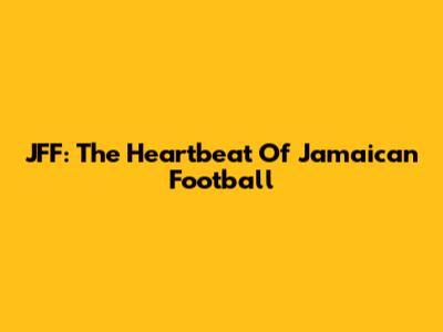 JFF: The Heartbeat Of Jamaican Football