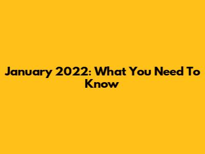 January 2022: What You Need To Know