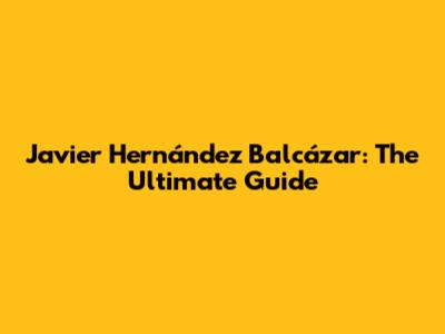Javier Hernández Balcázar: The Ultimate Guide