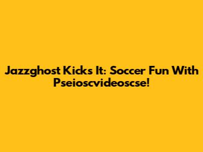 Jazzghost Kicks It: Soccer Fun With Pseioscvideoscse!