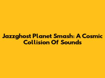 Jazzghost Planet Smash: A Cosmic Collision Of Sounds