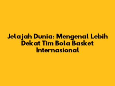 Jelajah Dunia: Mengenal Lebih Dekat Tim Bola Basket Internasional