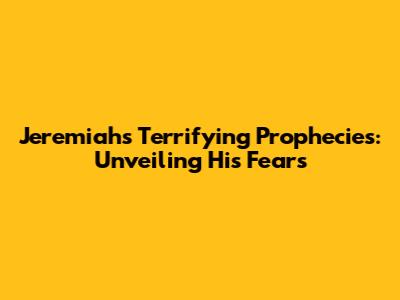 Jeremiah's Terrifying Prophecies: Unveiling His Fears