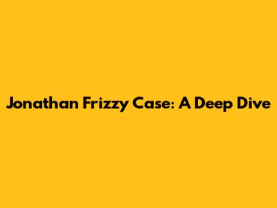 Jonathan Frizzy Case: A Deep Dive