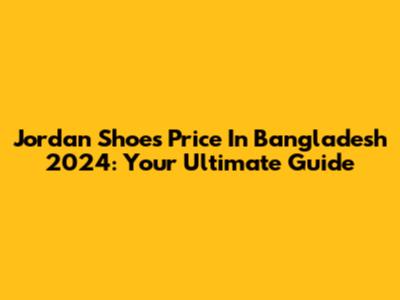 Jordan Shoes Price In Bangladesh 2024: Your Ultimate Guide