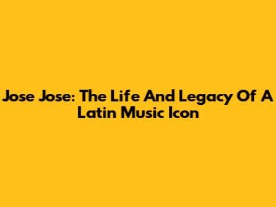 Jose Jose: The Life And Legacy Of A Latin Music Icon