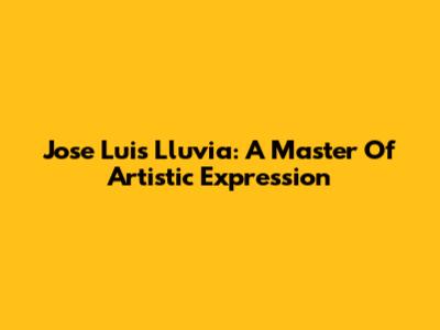 Jose Luis Lluvia: A Master Of Artistic Expression