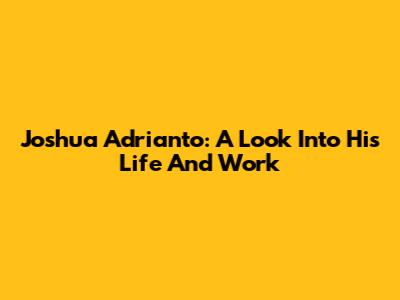 Joshua Adrianto: A Look Into His Life And Work