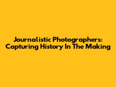 Journalistic Photographers: Capturing History In The Making