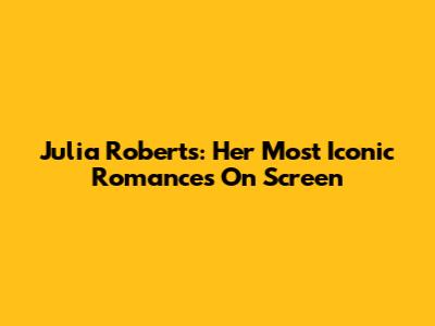 Julia Roberts: Her Most Iconic Romances On Screen