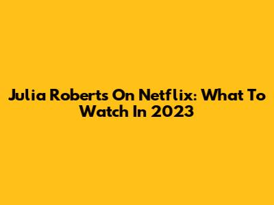 Julia Roberts On Netflix: What To Watch In 2023