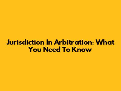 Jurisdiction In Arbitration: What You Need To Know