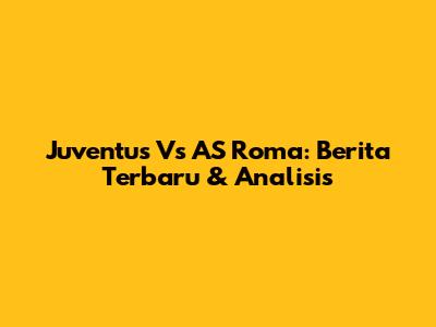 Juventus Vs AS Roma: Berita Terbaru & Analisis