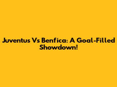 Juventus Vs Benfica: A Goal-Filled Showdown!