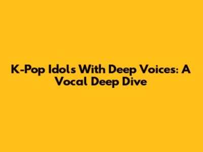 K-Pop Idols With Deep Voices: A Vocal Deep Dive