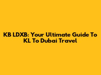KB LDXB: Your Ultimate Guide To KL To Dubai Travel