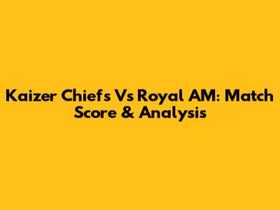 Kaizer Chiefs Vs Royal AM: Match Score & Analysis
