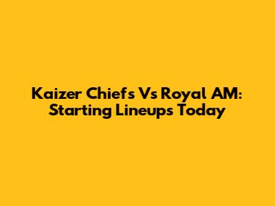 Kaizer Chiefs Vs Royal AM: Starting Lineups Today