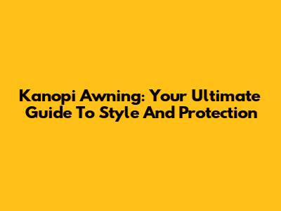 Kanopi Awning: Your Ultimate Guide To Style And Protection