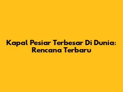 Kapal Pesiar Terbesar Di Dunia: Rencana Terbaru