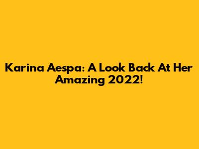 Karina Aespa: A Look Back At Her Amazing 2022!