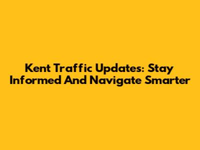Kent Traffic Updates: Stay Informed And Navigate Smarter