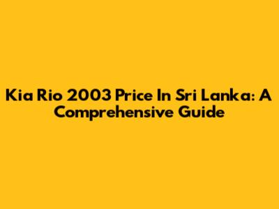 Kia Rio 2003 Price In Sri Lanka: A Comprehensive Guide