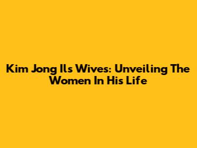 Kim Jong Il's Wives: Unveiling The Women In His Life