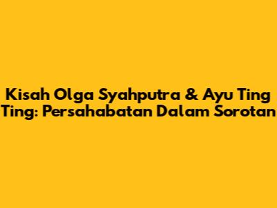 Kisah Olga Syahputra & Ayu Ting Ting: Persahabatan Dalam Sorotan