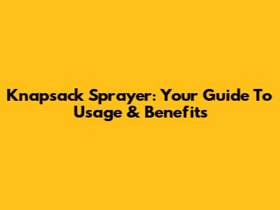 Knapsack Sprayer: Your Guide To Usage & Benefits